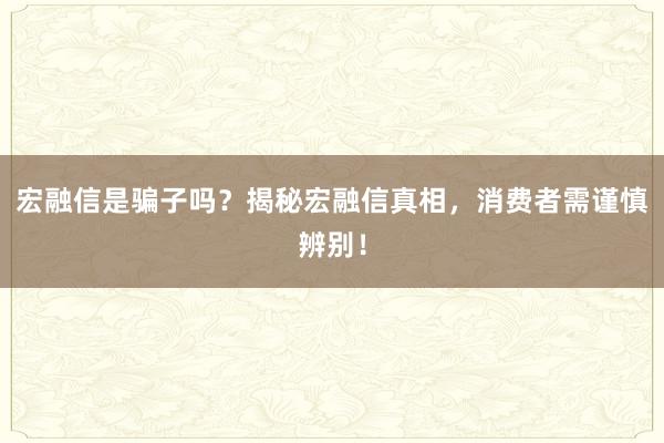 宏融信是骗子吗？揭秘宏融信真相，消费者需谨慎辨别！