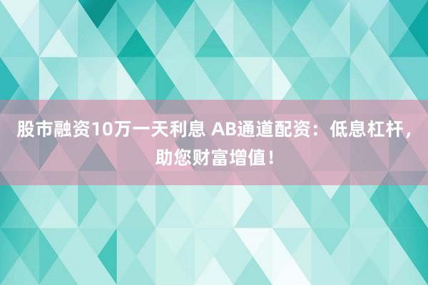 股市融资10万一天利息 AB通道配资：低息杠杆，助您财富增值！