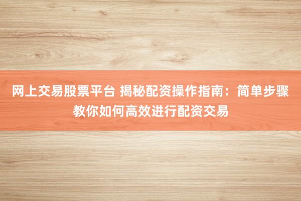 网上交易股票平台 揭秘配资操作指南：简单步骤教你如何高效进行配资交易
