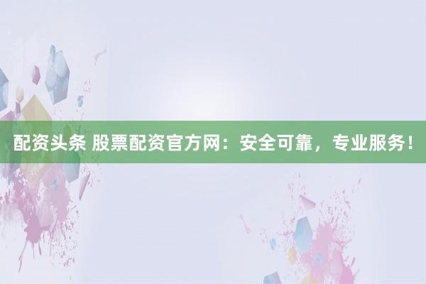 配资头条 股票配资官方网：安全可靠，专业服务！