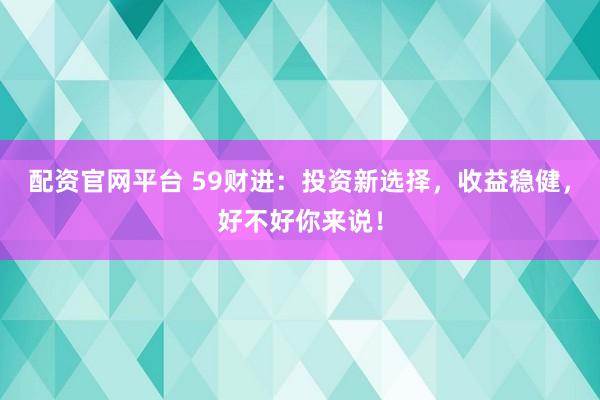配资官网平台 59财进：投资新选择，收益稳健，好不好你来说！