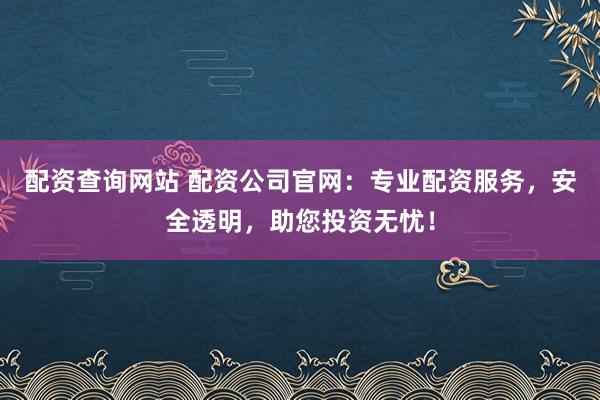 配资查询网站 配资公司官网：专业配资服务，安全透明，助您投资无忧！