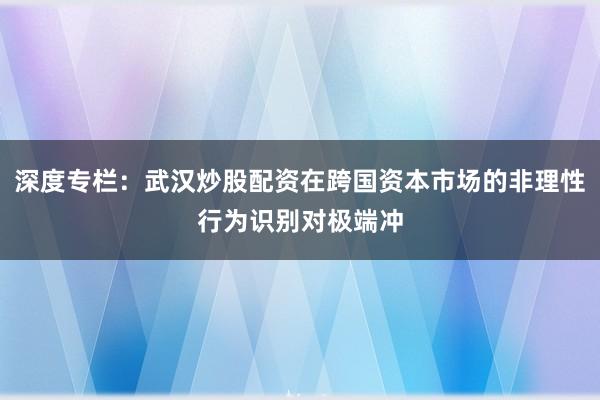 深度专栏：武汉炒股配资在跨国资本市场的非理性行为识别对极端冲