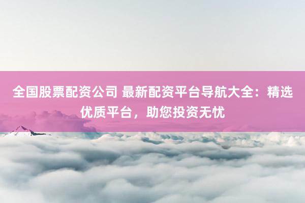 全国股票配资公司 最新配资平台导航大全：精选优质平台，助您投资无忧