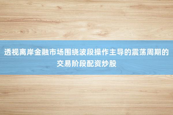 透视离岸金融市场围绕波段操作主导的震荡周期的交易阶段配资炒股
