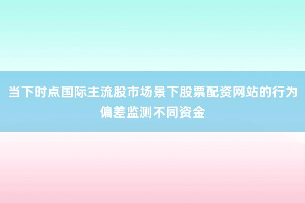 当下时点国际主流股市场景下股票配资网站的行为偏差监测不同资金