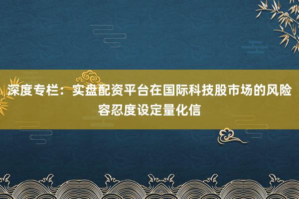 深度专栏：实盘配资平台在国际科技股市场的风险容忍度设定量化信
