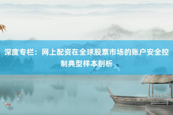 深度专栏：网上配资在全球股票市场的账户安全控制典型样本剖析