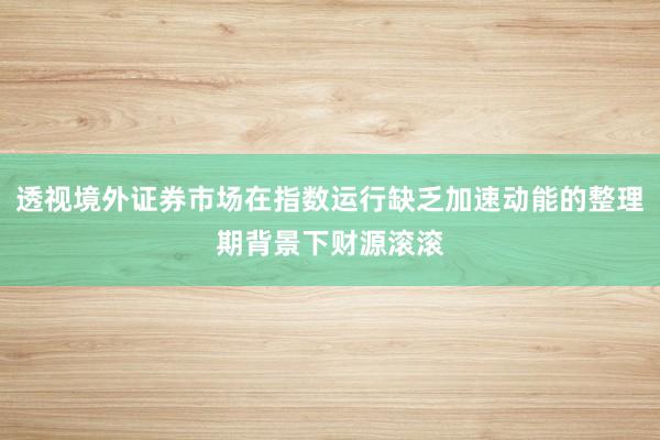 透视境外证券市场在指数运行缺乏加速动能的整理期背景下财源滚滚